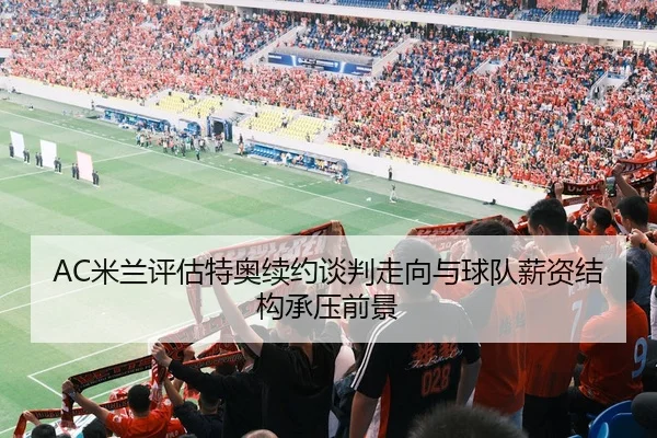 AC米兰评估特奥续约谈判走向与球队薪资结构承压前景
