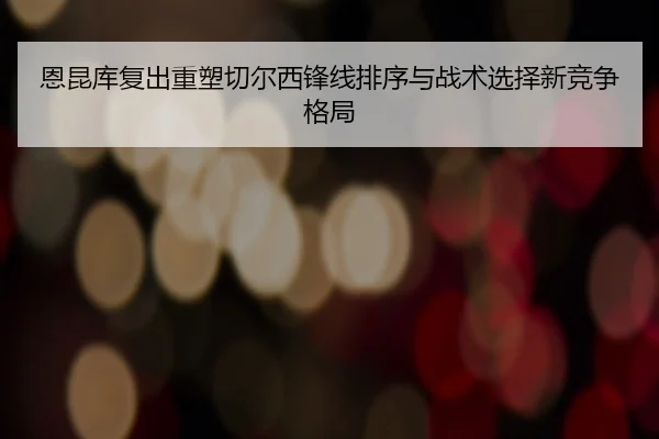 恩昆库复出重塑切尔西锋线排序与战术选择新竞争格局