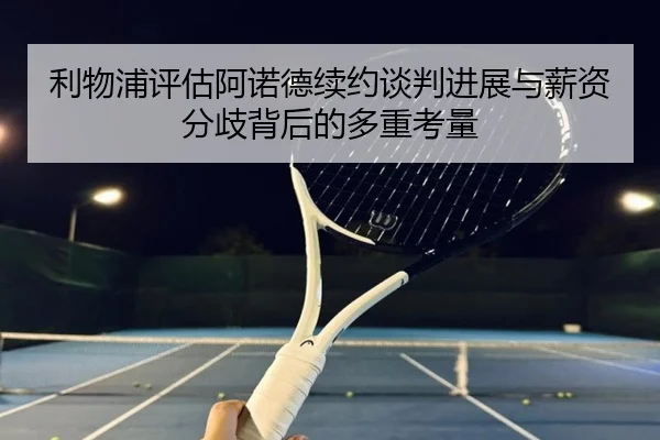 利物浦评估阿诺德续约谈判进展与薪资分歧背后的多重考量